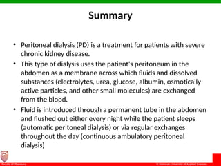 © Ramaiah University of Applied Sciences
27
Faculty of Pharmacy
Summary
• Peritoneal dialysis (PD) is a treatment for patients with severe
chronic kidney disease.
• This type of dialysis uses the patient's peritoneum in the
abdomen as a membrane across which fluids and dissolved
substances (electrolytes, urea, glucose, albumin, osmotically
active particles, and other small molecules) are exchanged
from the blood.
• Fluid is introduced through a permanent tube in the abdomen
and flushed out either every night while the patient sleeps
(automatic peritoneal dialysis) or via regular exchanges
throughout the day (continuous ambulatory peritoneal
dialysis)
 