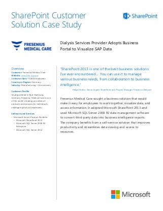 SharePoint Customer                                                                    Solution

Solution Case Study                                                                   Case Study




                                         Dialysis Services Provider Adopts Business
                                         Portal to Visualize SAP Data



Overview                                 “SharePoint 2013 is one of the best business solutions
Customer: Fresenius Medical Care
Website: www.fmc-ag.com                  I’ve ever encountered.... You can use it to manage
Customer Size: 75,000 employees
                                         various business needs, from collaboration to business
Country or Region: Germany
Industry: Manufacturing—Life sciences    intelligence.”
                                                 Helge Hoehn, Senior Expert SharePoint and Project Manager, Fresenius Netcare
Customer Profile
Headquartered in Bad Homburg,
Germany, Fresenius Medical Care is one   Fresenius Medical Care sought a business solution that would
of the world’s leading providers of
products and services for individuals    make it easy for employees to work together, visualize data, and
undergoing dialysis treatments.          access information. It adopted Microsoft SharePoint 2013 and
Software and Services                    used Microsoft SQL Server 2008 R2 data management software
 Microsoft Server Product Portfolio     to convert third-party data into business intelligence reports.
  − Microsoft SharePoint 2013
  − Microsoft SQL Server 2008 R2         The company benefits from a self-service solution that improves
    Enterprise                           productivity and streamlines data viewing and access to
  − Microsoft SQL Server 2012
                                         resources.
 
