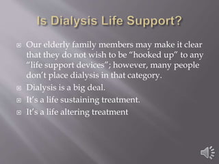  Our elderly family members may make it clear
that they do not wish to be “hooked up” to any
“life support devices”; however, many people
don’t place dialysis in that category.
 Dialysis is a big deal.
 It’s a life sustaining treatment.
 It’s a life altering treatment
 