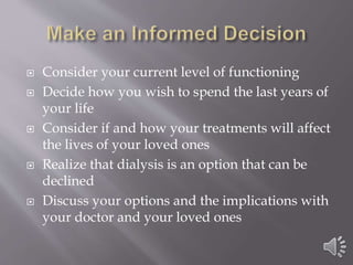  Consider your current level of functioning
 Decide how you wish to spend the last years of
your life
 Consider if and how your treatments will affect
the lives of your loved ones
 Realize that dialysis is an option that can be
declined
 Discuss your options and the implications with
your doctor and your loved ones
 