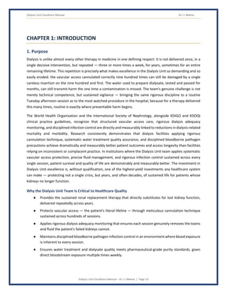 Dialysis Unit Excellence Manual Dr J L Meena
Dialysis Unit Excellence Manual – Dr J L Meena | Page 10
CHAPTER 1: INTRODUCTION
1. Purpose
Dialysis is unlike almost every other therapy in medicine in one defining respect: it is not delivered once, in a
single decisive intervention, but repeated — three or more times a week, for years, sometimes for an entire
remaining lifetime. This repetition is precisely what makes excellence in the Dialysis Unit so demanding and so
easily eroded: the vascular access cannulated correctly nine hundred times can still be damaged by a single
careless insertion on the nine hundred and first. The water used to prepare dialysate, tested and passed for
months, can still transmit harm the one time a contamination is missed. The team's genuine challenge is not
merely technical competence, but sustained vigilance — bringing the same rigorous discipline to a routine
Tuesday afternoon session as to the most watched procedure in the hospital, because for a therapy delivered
this many times, routine is exactly where preventable harm begins.
The World Health Organization and the International Society of Nephrology, alongside KDIGO and KDOQI
clinical practice guidelines, recognize that structured vascular access care, rigorous dialysis adequacy
monitoring, and disciplined infection control are directly and measurably linked to reductions in dialysis-related
mortality and morbidity. Research consistently demonstrates that dialysis facilities applying rigorous
cannulation technique, systematic water treatment quality assurance, and disciplined bloodborne pathogen
precautions achieve dramatically and measurably better patient outcomes and access longevity than facilities
relying on inconsistent or complacent practice. In institutions where the Dialysis Unit team applies systematic
vascular access protection, precise fluid management, and rigorous infection control sustained across every
single session, patient survival and quality of life are demonstrably and measurably better. The investment in
Dialysis Unit excellence is, without qualification, one of the highest-yield investments any healthcare system
can make — protecting not a single crisis, but years, and often decades, of sustained life for patients whose
kidneys no longer function.
Why the Dialysis Unit Team Is Critical to Healthcare Quality
● Provides the sustained renal replacement therapy that directly substitutes for lost kidney function,
delivered repeatedly across years.
● Protects vascular access — the patient's literal lifeline — through meticulous cannulation technique
sustained across hundreds of sessions.
● Applies rigorous dialysis adequacy monitoring that ensures each session genuinely removes the toxins
and fluid the patient's failed kidneys cannot.
● Maintains disciplined bloodborne pathogen infection control in an environment where blood exposure
is inherent to every session.
● Ensures water treatment and dialysate quality meets pharmaceutical-grade purity standards, given
direct bloodstream exposure multiple times weekly.
 
