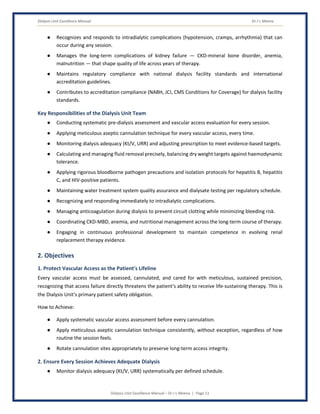 Dialysis Unit Excellence Manual Dr J L Meena
Dialysis Unit Excellence Manual – Dr J L Meena | Page 11
● Recognizes and responds to intradialytic complications (hypotension, cramps, arrhythmia) that can
occur during any session.
● Manages the long-term complications of kidney failure — CKD-mineral bone disorder, anemia,
malnutrition — that shape quality of life across years of therapy.
● Maintains regulatory compliance with national dialysis facility standards and international
accreditation guidelines.
● Contributes to accreditation compliance (NABH, JCI, CMS Conditions for Coverage) for dialysis facility
standards.
Key Responsibilities of the Dialysis Unit Team
● Conducting systematic pre-dialysis assessment and vascular access evaluation for every session.
● Applying meticulous aseptic cannulation technique for every vascular access, every time.
● Monitoring dialysis adequacy (Kt/V, URR) and adjusting prescription to meet evidence-based targets.
● Calculating and managing fluid removal precisely, balancing dry weight targets against haemodynamic
tolerance.
● Applying rigorous bloodborne pathogen precautions and isolation protocols for hepatitis B, hepatitis
C, and HIV-positive patients.
● Maintaining water treatment system quality assurance and dialysate testing per regulatory schedule.
● Recognizing and responding immediately to intradialytic complications.
● Managing anticoagulation during dialysis to prevent circuit clotting while minimizing bleeding risk.
● Coordinating CKD-MBD, anemia, and nutritional management across the long-term course of therapy.
● Engaging in continuous professional development to maintain competence in evolving renal
replacement therapy evidence.
2. Objectives
1. Protect Vascular Access as the Patient's Lifeline
Every vascular access must be assessed, cannulated, and cared for with meticulous, sustained precision,
recognizing that access failure directly threatens the patient's ability to receive life-sustaining therapy. This is
the Dialysis Unit's primary patient safety obligation.
How to Achieve:
● Apply systematic vascular access assessment before every cannulation.
● Apply meticulous aseptic cannulation technique consistently, without exception, regardless of how
routine the session feels.
● Rotate cannulation sites appropriately to preserve long-term access integrity.
2. Ensure Every Session Achieves Adequate Dialysis
● Monitor dialysis adequacy (Kt/V, URR) systematically per defined schedule.
 