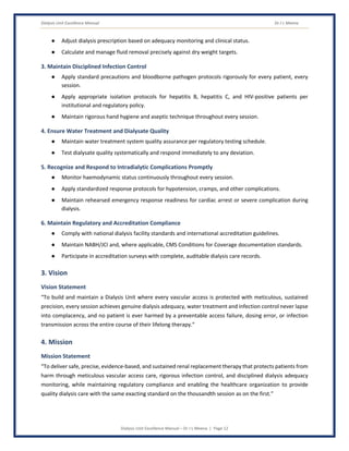 Dialysis Unit Excellence Manual Dr J L Meena
Dialysis Unit Excellence Manual – Dr J L Meena | Page 12
● Adjust dialysis prescription based on adequacy monitoring and clinical status.
● Calculate and manage fluid removal precisely against dry weight targets.
3. Maintain Disciplined Infection Control
● Apply standard precautions and bloodborne pathogen protocols rigorously for every patient, every
session.
● Apply appropriate isolation protocols for hepatitis B, hepatitis C, and HIV-positive patients per
institutional and regulatory policy.
● Maintain rigorous hand hygiene and aseptic technique throughout every session.
4. Ensure Water Treatment and Dialysate Quality
● Maintain water treatment system quality assurance per regulatory testing schedule.
● Test dialysate quality systematically and respond immediately to any deviation.
5. Recognize and Respond to Intradialytic Complications Promptly
● Monitor haemodynamic status continuously throughout every session.
● Apply standardized response protocols for hypotension, cramps, and other complications.
● Maintain rehearsed emergency response readiness for cardiac arrest or severe complication during
dialysis.
6. Maintain Regulatory and Accreditation Compliance
● Comply with national dialysis facility standards and international accreditation guidelines.
● Maintain NABH/JCI and, where applicable, CMS Conditions for Coverage documentation standards.
● Participate in accreditation surveys with complete, auditable dialysis care records.
3. Vision
Vision Statement
“To build and maintain a Dialysis Unit where every vascular access is protected with meticulous, sustained
precision, every session achieves genuine dialysis adequacy, water treatment and infection control never lapse
into complacency, and no patient is ever harmed by a preventable access failure, dosing error, or infection
transmission across the entire course of their lifelong therapy.”
4. Mission
Mission Statement
“To deliver safe, precise, evidence-based, and sustained renal replacement therapy that protects patients from
harm through meticulous vascular access care, rigorous infection control, and disciplined dialysis adequacy
monitoring, while maintaining regulatory compliance and enabling the healthcare organization to provide
quality dialysis care with the same exacting standard on the thousandth session as on the first.”
 