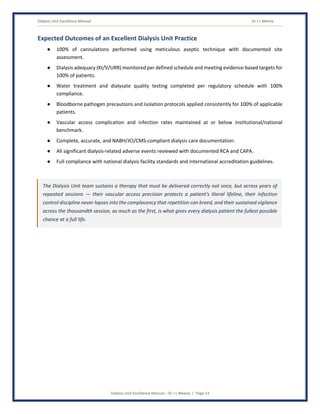 Dialysis Unit Excellence Manual Dr J L Meena
Dialysis Unit Excellence Manual – Dr J L Meena | Page 13
Expected Outcomes of an Excellent Dialysis Unit Practice
● 100% of cannulations performed using meticulous aseptic technique with documented site
assessment.
● Dialysis adequacy (Kt/V/URR) monitored per defined schedule and meeting evidence-based targets for
100% of patients.
● Water treatment and dialysate quality testing completed per regulatory schedule with 100%
compliance.
● Bloodborne pathogen precautions and isolation protocols applied consistently for 100% of applicable
patients.
● Vascular access complication and infection rates maintained at or below institutional/national
benchmark.
● Complete, accurate, and NABH/JCI/CMS-compliant dialysis care documentation.
● All significant dialysis-related adverse events reviewed with documented RCA and CAPA.
● Full compliance with national dialysis facility standards and international accreditation guidelines.
The Dialysis Unit team sustains a therapy that must be delivered correctly not once, but across years of
repeated sessions — their vascular access precision protects a patient's literal lifeline, their infection
control discipline never lapses into the complacency that repetition can breed, and their sustained vigilance
across the thousandth session, as much as the first, is what gives every dialysis patient the fullest possible
chance at a full life.
 