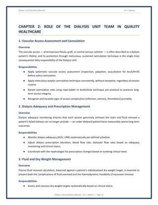 Dialysis Unit Excellence Manual Dr J L Meena
Dialysis Unit Excellence Manual – Dr J L Meena | Page 14
CHAPTER 2: ROLE OF THE DIALYSIS UNIT TEAM IN QUALITY
HEALTHCARE
1. Vascular Access Assessment and Cannulation
Overview
The vascular access — arteriovenous fistula, graft, or central venous catheter — is often described as a dialysis
patient's lifeline, and its protection through meticulous, sustained cannulation technique is the single most
consequential daily responsibility of the Dialysis Unit.
Responsibilities
● Apply systematic vascular access assessment (inspection, palpation, auscultation for bruit/thrill)
before every cannulation.
● Apply meticulous aseptic cannulation technique consistently, without exception, regardless of session
routine.
● Rotate cannulation sites using rope-ladder or buttonhole technique per protocol to preserve long-
term access integrity.
● Recognize and escalate signs of access complication (infection, stenosis, thrombosis) promptly.
2. Dialysis Adequacy and Prescription Management
Overview
Dialysis adequacy monitoring ensures that each session genuinely achieves the toxin and fluid removal a
patient's failed kidneys can no longer provide — an under-dialyzed patient faces measurably worse long-term
outcomes.
Responsibilities
● Monitor dialysis adequacy (Kt/V, URR) systematically per defined schedule.
● Adjust dialysis prescription (duration, blood flow rate, dialysate flow rate) based on adequacy
monitoring and clinical status.
● Coordinate with the nephrologist for prescription changes based on evolving clinical need.
3. Fluid and Dry Weight Management
Overview
Precise fluid removal calculation, balanced against a patient's individualized dry weight target, is essential to
prevent both the complications of fluid overload and the haemodynamic instability of excessive removal.
Responsibilities
● Assess and reassess dry weight targets systematically based on clinical status.
 