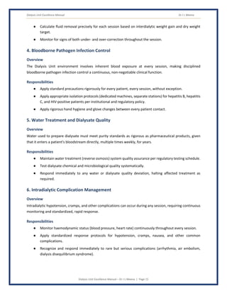 Dialysis Unit Excellence Manual Dr J L Meena
Dialysis Unit Excellence Manual – Dr J L Meena | Page 15
● Calculate fluid removal precisely for each session based on interdialytic weight gain and dry weight
target.
● Monitor for signs of both under- and over-correction throughout the session.
4. Bloodborne Pathogen Infection Control
Overview
The Dialysis Unit environment involves inherent blood exposure at every session, making disciplined
bloodborne pathogen infection control a continuous, non-negotiable clinical function.
Responsibilities
● Apply standard precautions rigorously for every patient, every session, without exception.
● Apply appropriate isolation protocols (dedicated machines, separate stations) for hepatitis B, hepatitis
C, and HIV-positive patients per institutional and regulatory policy.
● Apply rigorous hand hygiene and glove changes between every patient contact.
5. Water Treatment and Dialysate Quality
Overview
Water used to prepare dialysate must meet purity standards as rigorous as pharmaceutical products, given
that it enters a patient's bloodstream directly, multiple times weekly, for years.
Responsibilities
● Maintain water treatment (reverse osmosis) system quality assurance per regulatory testing schedule.
● Test dialysate chemical and microbiological quality systematically.
● Respond immediately to any water or dialysate quality deviation, halting affected treatment as
required.
6. Intradialytic Complication Management
Overview
Intradialytic hypotension, cramps, and other complications can occur during any session, requiring continuous
monitoring and standardized, rapid response.
Responsibilities
● Monitor haemodynamic status (blood pressure, heart rate) continuously throughout every session.
● Apply standardized response protocols for hypotension, cramps, nausea, and other common
complications.
● Recognize and respond immediately to rare but serious complications (arrhythmia, air embolism,
dialysis disequilibrium syndrome).
 