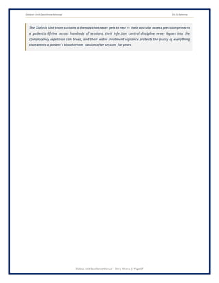 Dialysis Unit Excellence Manual Dr J L Meena
Dialysis Unit Excellence Manual – Dr J L Meena | Page 17
The Dialysis Unit team sustains a therapy that never gets to rest — their vascular access precision protects
a patient's lifeline across hundreds of sessions, their infection control discipline never lapses into the
complacency repetition can breed, and their water treatment vigilance protects the purity of everything
that enters a patient's bloodstream, session after session, for years.
 