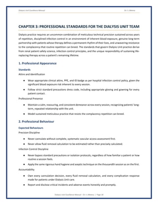 Dialysis Unit Excellence Manual Dr J L Meena
Dialysis Unit Excellence Manual – Dr J L Meena | Page 18
CHAPTER 3: PROFESSIONAL STANDARDS FOR THE DIALYSIS UNIT TEAM
Dialysis practice requires an uncommon combination of meticulous technical precision sustained across years
of repetition, disciplined infection control in an environment of inherent blood exposure, genuine long-term
partnership with patients whose therapy defines a permanent rhythm of their lives, and unwavering resistance
to the complacency that routine repetition can breed. The standards that govern Dialysis Unit practice derive
from renal patient safety science, infection control principles, and the unique responsibility of sustaining life-
replacing therapy across a patient's remaining lifetime.
1. Professional Appearance
Standards
Attire and Identification
● Wear appropriate clinical attire, PPE, and ID badge as per hospital infection control policy, given the
significant blood exposure risk inherent to every session.
● Follow strict standard precautions dress code, including appropriate gloving and gowning for every
patient contact.
Professional Presence
● Maintain a calm, reassuring, and consistent demeanor across every session, recognizing patients' long-
term, repeated relationship with the unit.
● Model sustained meticulous practice that resists the complacency repetition can breed.
2. Professional Behaviour
Expected Behaviours
Precision Discipline
● Never cannulate without complete, systematic vascular access assessment first.
● Never allow fluid removal calculation to be estimated rather than precisely calculated.
Infection Control Discipline
● Never bypass standard precautions or isolation protocols, regardless of how familiar a patient or how
routine a session feels.
● Apply the same rigorous hand hygiene and aseptic technique on the thousandth session as on the first.
Accountability
● Own every cannulation decision, every fluid removal calculation, and every complication response
made for patients under Dialysis Unit care.
● Report and disclose critical incidents and adverse events honestly and promptly.
 