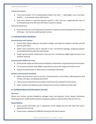 Dialysis Unit Excellence Manual Dr J L Meena
Dialysis Unit Excellence Manual – Dr J L Meena | Page 19
Collaborative Respect
● Treat every member of the multidisciplinary Dialysis Unit team — nephrologist, nurse, technician,
dietitian — as an essential, equal safety partner.
● Treat every patient as a genuine long-term partner in their own care, recognizing their years of
accumulated experience with their own body's response to dialysis.
Patient-Centered Focus
● Every clinical decision is ultimately about the patient's sustained survival and quality of life across years
of therapy — not merely completing today's session.
3. Communication Standards
Communication with Patients
● Communicate dialysis adequacy, prescription changes, and long-term prognosis honestly and with
genuine partnership.
● Explain every intervention and its rationale in clear, non-technical language, recognizing patients'
accumulated familiarity with their own therapy.
● Support genuine patient involvement in their own care, including dry weight target discussions and
symptom reporting.
Communication Within the Team
● Communicate rapidly and clearly during intradialytic complications using closed-loop communication.
● Use structured handover tools (SBAR or equivalent) for every shift change and transfer of care.
● Escalate any deterioration or safety concern immediately and directly.
Written Communication Standards
● Dialysis documentation must be accurate, contemporaneous, and complete, reflecting precise fluid
removal, vital signs, and adequacy parameters.
● Vascular access assessment and cannulation records must be complete for every session.
● Water treatment and dialysate quality testing records must be complete and audit-ready.
4. Confidentiality and Information Security
Overview
Dialysis care involves sensitive bloodborne pathogen status and long-term chronic disease information,
requiring particular confidentiality discipline throughout a patient's sustained relationship with the unit.
Responsibilities
● Discuss patient information only in appropriate clinical settings and only with those who have a
legitimate need to know.
● Protect access credentials for EMR/HIS and dialysis information systems.
 