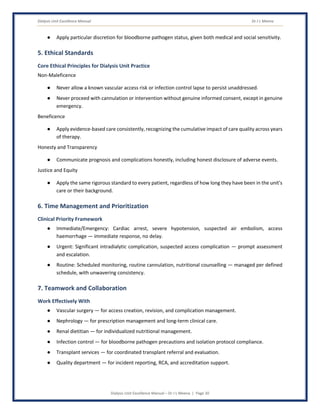 Dialysis Unit Excellence Manual Dr J L Meena
Dialysis Unit Excellence Manual – Dr J L Meena | Page 20
● Apply particular discretion for bloodborne pathogen status, given both medical and social sensitivity.
5. Ethical Standards
Core Ethical Principles for Dialysis Unit Practice
Non-Maleficence
● Never allow a known vascular access risk or infection control lapse to persist unaddressed.
● Never proceed with cannulation or intervention without genuine informed consent, except in genuine
emergency.
Beneficence
● Apply evidence-based care consistently, recognizing the cumulative impact of care quality across years
of therapy.
Honesty and Transparency
● Communicate prognosis and complications honestly, including honest disclosure of adverse events.
Justice and Equity
● Apply the same rigorous standard to every patient, regardless of how long they have been in the unit's
care or their background.
6. Time Management and Prioritization
Clinical Priority Framework
● Immediate/Emergency: Cardiac arrest, severe hypotension, suspected air embolism, access
haemorrhage — immediate response, no delay.
● Urgent: Significant intradialytic complication, suspected access complication — prompt assessment
and escalation.
● Routine: Scheduled monitoring, routine cannulation, nutritional counselling — managed per defined
schedule, with unwavering consistency.
7. Teamwork and Collaboration
Work Effectively With
● Vascular surgery — for access creation, revision, and complication management.
● Nephrology — for prescription management and long-term clinical care.
● Renal dietitian — for individualized nutritional management.
● Infection control — for bloodborne pathogen precautions and isolation protocol compliance.
● Transplant services — for coordinated transplant referral and evaluation.
● Quality department — for incident reporting, RCA, and accreditation support.
 