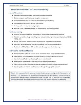 Dialysis Unit Excellence Manual Dr J L Meena
Dialysis Unit Excellence Manual – Dr J L Meena | Page 21
8. Professional Competence and Continuous Learning
Areas of Competence
● Vascular access assessment and meticulous cannulation technique.
● Dialysis adequacy calculation and prescription management.
● Water treatment quality assurance and dialysate testing methodology.
● Intradialytic complication recognition and response.
● Anticoagulation management during dialysis.
● FMEA, RCA, and CAPA methodologies for dialysis-specific quality improvement.
Continuous Learning
● Maintain current certification in dialysis-specific competencies and emergency response.
● Maintain current knowledge of evolving renal replacement therapy evidence and guidelines (KDIGO,
KDOQI, ISN).
● Engage with national and international nephrology and dialysis professional bodies.
● Participate regularly in dialysis emergency simulation and cannulation skills training.
● Participate in NABH, JCI, and CMS Conditions for Coverage accreditation training.
Professional Standards Checklist
● Have I completed systematic vascular access assessment before every cannulation today?
● Have I applied meticulous aseptic technique for every cannulation, without exception?
● Have I calculated fluid removal precisely for every patient today?
● Have I applied standard precautions and isolation protocols consistently?
● Have I monitored every patient's haemodynamic status continuously throughout their session?
● Have I reported any incident or safety concern through the appropriate system?
Dialysis Unit professionalism is sustained precision held to an unwavering standard across years of
repetition — the team that never cannulates without assessment, never bypasses infection control for
familiarity, and never lets today's routine session receive less rigour than the first is the team every dialysis
patient depends upon for a lifeline that must hold, session after session, for as long as they need it.
 
