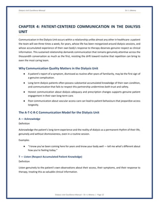 Dialysis Unit Excellence Manual Dr J L Meena
Dialysis Unit Excellence Manual – Dr J L Meena | Page 22
CHAPTER 4: PATIENT-CENTERED COMMUNICATION IN THE DIALYSIS
UNIT
Communication in the Dialysis Unit occurs within a relationship unlike almost any other in healthcare: a patient
the team will see three times a week, for years, whose life has been reorganized around dialysis sessions, and
whose accumulated experience of their own body's response to therapy deserves genuine respect as clinical
information. This sustained relationship demands communication that remains genuinely attentive across the
thousandth conversation as much as the first, resisting the drift toward routine that repetition can bring to
even the most caring team.
Why Communication Quality Matters in the Dialysis Unit
● A patient's report of a symptom, dismissed as routine after years of familiarity, may be the first sign of
a genuine complication.
● Long-term dialysis patients often possess substantial accumulated knowledge of their own condition,
and communication that fails to respect this partnership undermines both trust and safety.
● Honest communication about dialysis adequacy and prescription changes supports genuine patient
engagement in their own long-term care.
● Poor communication about vascular access care can lead to patient behaviours that jeopardize access
longevity.
The A-T-C-R-C Communication Model for the Dialysis Unit
A — Acknowledge
Definition
Acknowledge the patient's long-term experience and the reality of dialysis as a permanent rhythm of their life,
genuinely and without dismissiveness, even in a routine session.
Examples
● “I know you've been coming here for years and know your body well — tell me what's different about
how you're feeling today.”
T — Listen (Respect Accumulated Patient Knowledge)
Definition
Listen genuinely to the patient's own observations about their access, their symptoms, and their response to
therapy, treating this as valuable clinical information.
 