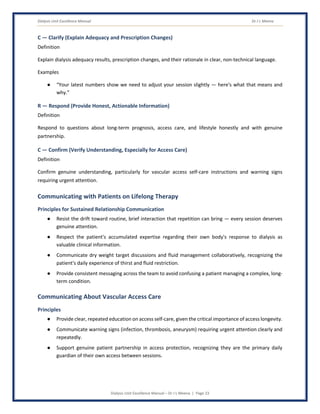 Dialysis Unit Excellence Manual Dr J L Meena
Dialysis Unit Excellence Manual – Dr J L Meena | Page 23
C — Clarify (Explain Adequacy and Prescription Changes)
Definition
Explain dialysis adequacy results, prescription changes, and their rationale in clear, non-technical language.
Examples
● “Your latest numbers show we need to adjust your session slightly — here's what that means and
why.”
R — Respond (Provide Honest, Actionable Information)
Definition
Respond to questions about long-term prognosis, access care, and lifestyle honestly and with genuine
partnership.
C — Confirm (Verify Understanding, Especially for Access Care)
Definition
Confirm genuine understanding, particularly for vascular access self-care instructions and warning signs
requiring urgent attention.
Communicating with Patients on Lifelong Therapy
Principles for Sustained Relationship Communication
● Resist the drift toward routine, brief interaction that repetition can bring — every session deserves
genuine attention.
● Respect the patient's accumulated expertise regarding their own body's response to dialysis as
valuable clinical information.
● Communicate dry weight target discussions and fluid management collaboratively, recognizing the
patient's daily experience of thirst and fluid restriction.
● Provide consistent messaging across the team to avoid confusing a patient managing a complex, long-
term condition.
Communicating About Vascular Access Care
Principles
● Provide clear, repeated education on access self-care, given the critical importance of access longevity.
● Communicate warning signs (infection, thrombosis, aneurysm) requiring urgent attention clearly and
repeatedly.
● Support genuine patient partnership in access protection, recognizing they are the primary daily
guardian of their own access between sessions.
 