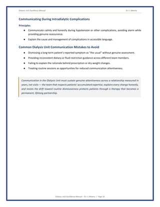 Dialysis Unit Excellence Manual Dr J L Meena
Dialysis Unit Excellence Manual – Dr J L Meena | Page 24
Communicating During Intradialytic Complications
Principles
● Communicate calmly and honestly during hypotension or other complications, avoiding alarm while
providing genuine reassurance.
● Explain the cause and management of complications in accessible language.
Common Dialysis Unit Communication Mistakes to Avoid
● Dismissing a long-term patient's reported symptom as “the usual” without genuine assessment.
● Providing inconsistent dietary or fluid restriction guidance across different team members.
● Failing to explain the rationale behind prescription or dry weight changes.
● Treating routine sessions as opportunities for reduced communication attentiveness.
Communication in the Dialysis Unit must sustain genuine attentiveness across a relationship measured in
years, not visits — the team that respects patients' accumulated expertise, explains every change honestly,
and resists the drift toward routine dismissiveness protects patients through a therapy that becomes a
permanent, lifelong partnership.
 
