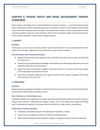 Dialysis Unit Excellence Manual Dr J L Meena
Dialysis Unit Excellence Manual – Dr J L Meena | Page 25
CHAPTER 5: PATIENT SAFETY AND RENAL REPLACEMENT THERAPY
STANDARDS
Patient safety in the Dialysis Unit is uniquely defined by sustained consistency — a unit that protects vascular
access meticulously, monitors adequacy rigorously, and maintains infection control discipline without lapse
across thousands of repeated sessions produces measurably better long-term survival and quality of life than
one where standards erode into routine familiarity. The R-T-A-C-A framework applies with particular intensity
to the sustained, repetition-resistant nature of dialysis practice.
1. RESPECT
Definition
Treating every vascular access and every patient's long-term partnership in care as equally deserving of the
Dialysis Unit's full rigour, regardless of how many times a session has been repeated.
How the Dialysis Unit Demonstrates Respect
● Respect for the Vascular Access: Apply the same meticulous cannulation care to session one thousand
as to session one.
● Respect for Accumulated Patient Knowledge: Value patients' own observations about their access and
symptoms as genuine clinical information.
● Respect for Every Team Member's Vigilance: Value the technician's continuous monitoring as highly
as the nephrologist's prescription decisions.
● Equal Service Standards: Apply the same rigorous protocol to every patient, regardless of how long
they have been in the unit's care.
2. TIMELINESS
Definition
Recognizing and responding to intradialytic complications and vascular access concerns within timeframes that
protect patient safety during and between sessions.
Why Timeliness Is a Patient Safety Issue
Intradialytic hypotension unaddressed can progress to genuine haemodynamic compromise within minutes. A
vascular access infection unaddressed can progress to sepsis. Time in the Dialysis Unit, though the therapy
itself is scheduled and repeated, remains genuinely critical within any single session's complications.
Dialysis Unit Timeliness Standards
● Intradialytic complication response: immediate upon recognition, no delay.
● Vascular access complication escalation: prompt, per defined protocol.
● Water treatment/dialysate quality deviation response: immediate treatment halt where indicated.
 
