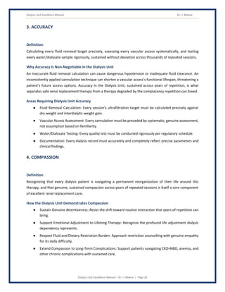 Dialysis Unit Excellence Manual Dr J L Meena
Dialysis Unit Excellence Manual – Dr J L Meena | Page 26
3. ACCURACY
Definition
Calculating every fluid removal target precisely, assessing every vascular access systematically, and testing
every water/dialysate sample rigorously, sustained without deviation across thousands of repeated sessions.
Why Accuracy Is Non-Negotiable in the Dialysis Unit
An inaccurate fluid removal calculation can cause dangerous hypotension or inadequate fluid clearance. An
inconsistently applied cannulation technique can shorten a vascular access's functional lifespan, threatening a
patient's future access options. Accuracy in the Dialysis Unit, sustained across years of repetition, is what
separates safe renal replacement therapy from a therapy degraded by the complacency repetition can breed.
Areas Requiring Dialysis Unit Accuracy
● Fluid Removal Calculation: Every session's ultrafiltration target must be calculated precisely against
dry weight and interdialytic weight gain.
● Vascular Access Assessment: Every cannulation must be preceded by systematic, genuine assessment,
not assumption based on familiarity.
● Water/Dialysate Testing: Every quality test must be conducted rigorously per regulatory schedule.
● Documentation: Every dialysis record must accurately and completely reflect precise parameters and
clinical findings.
4. COMPASSION
Definition
Recognizing that every dialysis patient is navigating a permanent reorganization of their life around this
therapy, and that genuine, sustained compassion across years of repeated sessions is itself a core component
of excellent renal replacement care.
How the Dialysis Unit Demonstrates Compassion
● Sustain Genuine Attentiveness: Resist the drift toward routine interaction that years of repetition can
bring.
● Support Emotional Adjustment to Lifelong Therapy: Recognize the profound life adjustment dialysis
dependency represents.
● Respect Fluid and Dietary Restriction Burden: Approach restriction counselling with genuine empathy
for its daily difficulty.
● Extend Compassion to Long-Term Complications: Support patients navigating CKD-MBD, anemia, and
other chronic complications with sustained care.
 