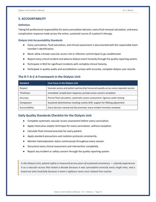 Dialysis Unit Excellence Manual Dr J L Meena
Dialysis Unit Excellence Manual – Dr J L Meena | Page 27
5. ACCOUNTABILITY
Definition
Taking full professional responsibility for every cannulation decision, every fluid removal calculation, and every
complication response made across the entire, sustained course of a patient's therapy.
Dialysis Unit Accountability Standards
● Every cannulation, fluid calculation, and clinical assessment is documented with the responsible team
member's identification.
● Never allow a known vascular access risk or infection control lapse to go unaddressed.
● Report every critical incident and adverse dialysis event honestly through the quality reporting system.
● Participate in RCA for significant incidents with complete clinical honesty.
● Participate in quality audits and accreditation surveys with accurate, complete dialysis care records.
The R-T-A-C-A Framework in the Dialysis Unit
Standard Core Focus in the Dialysis Unit
Respect Vascular access and patient partnership honoured equally across every repeated session
Timeliness Immediate complication response; prompt access concern escalation
Accuracy Precise fluid calculation, systematic access assessment, rigorous water testing
Compassion Sustained attentiveness resisting routine drift; support for lifelong adjustment
Accountability Every decision owned and documented; every incident honestly reviewed
Daily Quality Standards Checklist for the Dialysis Unit
● Complete systematic vascular access assessment before every cannulation.
● Apply meticulous aseptic technique for every cannulation, without exception.
● Calculate fluid removal precisely for every patient.
● Apply standard precautions and isolation protocols consistently.
● Monitor haemodynamic status continuously throughout every session.
● Document every clinical assessment and intervention completely.
● Report any incident or safety concern through the quality reporting system.
In the Dialysis Unit, patient safety is measured across years of sustained consistency — a family experiences
it as a vascular access that lasted a decade because it was cannulated correctly every single time, and a
loved one who lived fully because a team's vigilance never once relaxed into routine.
 