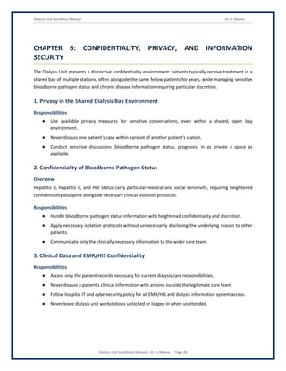 Dialysis Unit Excellence Manual Dr J L Meena
Dialysis Unit Excellence Manual – Dr J L Meena | Page 28
CHAPTER 6: CONFIDENTIALITY, PRIVACY, AND INFORMATION
SECURITY
The Dialysis Unit presents a distinctive confidentiality environment: patients typically receive treatment in a
shared bay of multiple stations, often alongside the same fellow patients for years, while managing sensitive
bloodborne pathogen status and chronic disease information requiring particular discretion.
1. Privacy in the Shared Dialysis Bay Environment
Responsibilities
● Use available privacy measures for sensitive conversations, even within a shared, open bay
environment.
● Never discuss one patient's case within earshot of another patient's station.
● Conduct sensitive discussions (bloodborne pathogen status, prognosis) in as private a space as
available.
2. Confidentiality of Bloodborne Pathogen Status
Overview
Hepatitis B, hepatitis C, and HIV status carry particular medical and social sensitivity, requiring heightened
confidentiality discipline alongside necessary clinical isolation protocols.
Responsibilities
● Handle bloodborne pathogen status information with heightened confidentiality and discretion.
● Apply necessary isolation protocols without unnecessarily disclosing the underlying reason to other
patients.
● Communicate only the clinically necessary information to the wider care team.
3. Clinical Data and EMR/HIS Confidentiality
Responsibilities
● Access only the patient records necessary for current dialysis care responsibilities.
● Never discuss a patient's clinical information with anyone outside the legitimate care team.
● Follow hospital IT and cybersecurity policy for all EMR/HIS and dialysis information system access.
● Never leave dialysis unit workstations unlocked or logged in when unattended.
 