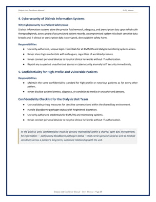 Dialysis Unit Excellence Manual Dr J L Meena
Dialysis Unit Excellence Manual – Dr J L Meena | Page 29
4. Cybersecurity of Dialysis Information Systems
Why Cybersecurity Is a Patient Safety Issue
Dialysis information systems store the precise fluid removal, adequacy, and prescription data upon which safe
therapy depends, across years of accumulated patient records. A compromised system risks both sensitive data
breach and, if clinical or prescription data is corrupted, direct patient safety harm.
Responsibilities
● Use only authorized, unique login credentials for all EMR/HIS and dialysis monitoring system access.
● Never share login credentials with colleagues, regardless of workload pressure.
● Never connect personal devices to hospital clinical networks without IT authorization.
● Report any suspected unauthorized access or cybersecurity anomaly to IT security immediately.
5. Confidentiality for High-Profile and Vulnerable Patients
Responsibilities
● Maintain the same confidentiality standard for high-profile or notorious patients as for every other
patient.
● Never disclose patient identity, diagnosis, or condition to media or unauthorized persons.
Confidentiality Checklist for the Dialysis Unit Team
● Use available privacy measures for sensitive conversations within the shared bay environment.
● Handle bloodborne pathogen status with heightened discretion.
● Use only authorized credentials for EMR/HIS and monitoring systems.
● Never connect personal devices to hospital clinical networks without IT authorization.
In the Dialysis Unit, confidentiality must be actively maintained within a shared, open bay environment,
for information — particularly bloodborne pathogen status — that carries genuine social as well as medical
sensitivity across a patient's long-term, sustained relationship with the unit.
 