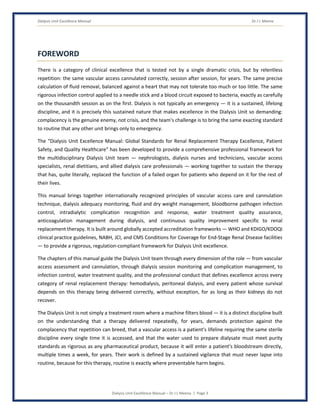 Dialysis Unit Excellence Manual Dr J L Meena
Dialysis Unit Excellence Manual – Dr J L Meena | Page 3
FOREWORD
There is a category of clinical excellence that is tested not by a single dramatic crisis, but by relentless
repetition: the same vascular access cannulated correctly, session after session, for years. The same precise
calculation of fluid removal, balanced against a heart that may not tolerate too much or too little. The same
rigorous infection control applied to a needle stick and a blood circuit exposed to bacteria, exactly as carefully
on the thousandth session as on the first. Dialysis is not typically an emergency — it is a sustained, lifelong
discipline, and it is precisely this sustained nature that makes excellence in the Dialysis Unit so demanding:
complacency is the genuine enemy, not crisis, and the team's challenge is to bring the same exacting standard
to routine that any other unit brings only to emergency.
The “Dialysis Unit Excellence Manual: Global Standards for Renal Replacement Therapy Excellence, Patient
Safety, and Quality Healthcare” has been developed to provide a comprehensive professional framework for
the multidisciplinary Dialysis Unit team — nephrologists, dialysis nurses and technicians, vascular access
specialists, renal dietitians, and allied dialysis care professionals — working together to sustain the therapy
that has, quite literally, replaced the function of a failed organ for patients who depend on it for the rest of
their lives.
This manual brings together internationally recognized principles of vascular access care and cannulation
technique, dialysis adequacy monitoring, fluid and dry weight management, bloodborne pathogen infection
control, intradialytic complication recognition and response, water treatment quality assurance,
anticoagulation management during dialysis, and continuous quality improvement specific to renal
replacement therapy. It is built around globally accepted accreditation frameworks — WHO and KDIGO/KDOQI
clinical practice guidelines, NABH, JCI, and CMS Conditions for Coverage for End-Stage Renal Disease facilities
— to provide a rigorous, regulation-compliant framework for Dialysis Unit excellence.
The chapters of this manual guide the Dialysis Unit team through every dimension of the role — from vascular
access assessment and cannulation, through dialysis session monitoring and complication management, to
infection control, water treatment quality, and the professional conduct that defines excellence across every
category of renal replacement therapy: hemodialysis, peritoneal dialysis, and every patient whose survival
depends on this therapy being delivered correctly, without exception, for as long as their kidneys do not
recover.
The Dialysis Unit is not simply a treatment room where a machine filters blood — it is a distinct discipline built
on the understanding that a therapy delivered repeatedly, for years, demands protection against the
complacency that repetition can breed, that a vascular access is a patient's lifeline requiring the same sterile
discipline every single time it is accessed, and that the water used to prepare dialysate must meet purity
standards as rigorous as any pharmaceutical product, because it will enter a patient's bloodstream directly,
multiple times a week, for years. Their work is defined by a sustained vigilance that must never lapse into
routine, because for this therapy, routine is exactly where preventable harm begins.
 