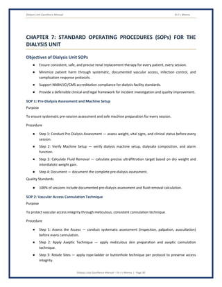 Dialysis Unit Excellence Manual Dr J L Meena
Dialysis Unit Excellence Manual – Dr J L Meena | Page 30
CHAPTER 7: STANDARD OPERATING PROCEDURES (SOPs) FOR THE
DIALYSIS UNIT
Objectives of Dialysis Unit SOPs
● Ensure consistent, safe, and precise renal replacement therapy for every patient, every session.
● Minimize patient harm through systematic, documented vascular access, infection control, and
complication response protocols.
● Support NABH/JCI/CMS accreditation compliance for dialysis facility standards.
● Provide a defensible clinical and legal framework for incident investigation and quality improvement.
SOP 1: Pre-Dialysis Assessment and Machine Setup
Purpose
To ensure systematic pre-session assessment and safe machine preparation for every session.
Procedure
● Step 1: Conduct Pre-Dialysis Assessment — assess weight, vital signs, and clinical status before every
session.
● Step 2: Verify Machine Setup — verify dialysis machine setup, dialysate composition, and alarm
function.
● Step 3: Calculate Fluid Removal — calculate precise ultrafiltration target based on dry weight and
interdialytic weight gain.
● Step 4: Document — document the complete pre-dialysis assessment.
Quality Standards
● 100% of sessions include documented pre-dialysis assessment and fluid removal calculation.
SOP 2: Vascular Access Cannulation Technique
Purpose
To protect vascular access integrity through meticulous, consistent cannulation technique.
Procedure
● Step 1: Assess the Access — conduct systematic assessment (inspection, palpation, auscultation)
before every cannulation.
● Step 2: Apply Aseptic Technique — apply meticulous skin preparation and aseptic cannulation
technique.
● Step 3: Rotate Sites — apply rope-ladder or buttonhole technique per protocol to preserve access
integrity.
 