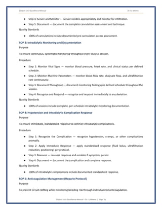 Dialysis Unit Excellence Manual Dr J L Meena
Dialysis Unit Excellence Manual – Dr J L Meena | Page 31
● Step 4: Secure and Monitor — secure needles appropriately and monitor for infiltration.
● Step 5: Document — document the complete cannulation assessment and technique.
Quality Standards
● 100% of cannulations include documented pre-cannulation access assessment.
SOP 3: Intradialytic Monitoring and Documentation
Purpose
To ensure continuous, systematic monitoring throughout every dialysis session.
Procedure
● Step 1: Monitor Vital Signs — monitor blood pressure, heart rate, and clinical status per defined
schedule.
● Step 2: Monitor Machine Parameters — monitor blood flow rate, dialysate flow, and ultrafiltration
rate continuously.
● Step 3: Document Throughout — document monitoring findings per defined schedule throughout the
session.
● Step 4: Recognize and Respond — recognize and respond immediately to any deviation.
Quality Standards
● 100% of sessions include complete, per-schedule intradialytic monitoring documentation.
SOP 4: Hypotension and Intradialytic Complication Response
Purpose
To ensure immediate, standardized response to common intradialytic complications.
Procedure
● Step 1: Recognize the Complication — recognize hypotension, cramps, or other complications
promptly.
● Step 2: Apply Immediate Response — apply standardized response (fluid bolus, ultrafiltration
reduction, positioning) per protocol.
● Step 3: Reassess — reassess response and escalate if symptoms persist.
● Step 4: Document — document the complication and complete response.
Quality Standards
● 100% of intradialytic complications include documented standardized response.
SOP 5: Anticoagulation Management (Heparin Protocol)
Purpose
To prevent circuit clotting while minimizing bleeding risk through individualized anticoagulation.
 