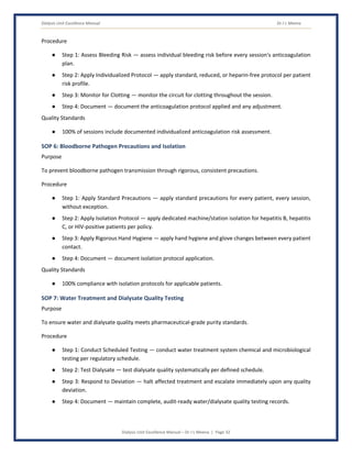 Dialysis Unit Excellence Manual Dr J L Meena
Dialysis Unit Excellence Manual – Dr J L Meena | Page 32
Procedure
● Step 1: Assess Bleeding Risk — assess individual bleeding risk before every session's anticoagulation
plan.
● Step 2: Apply Individualized Protocol — apply standard, reduced, or heparin-free protocol per patient
risk profile.
● Step 3: Monitor for Clotting — monitor the circuit for clotting throughout the session.
● Step 4: Document — document the anticoagulation protocol applied and any adjustment.
Quality Standards
● 100% of sessions include documented individualized anticoagulation risk assessment.
SOP 6: Bloodborne Pathogen Precautions and Isolation
Purpose
To prevent bloodborne pathogen transmission through rigorous, consistent precautions.
Procedure
● Step 1: Apply Standard Precautions — apply standard precautions for every patient, every session,
without exception.
● Step 2: Apply Isolation Protocol — apply dedicated machine/station isolation for hepatitis B, hepatitis
C, or HIV-positive patients per policy.
● Step 3: Apply Rigorous Hand Hygiene — apply hand hygiene and glove changes between every patient
contact.
● Step 4: Document — document isolation protocol application.
Quality Standards
● 100% compliance with isolation protocols for applicable patients.
SOP 7: Water Treatment and Dialysate Quality Testing
Purpose
To ensure water and dialysate quality meets pharmaceutical-grade purity standards.
Procedure
● Step 1: Conduct Scheduled Testing — conduct water treatment system chemical and microbiological
testing per regulatory schedule.
● Step 2: Test Dialysate — test dialysate quality systematically per defined schedule.
● Step 3: Respond to Deviation — halt affected treatment and escalate immediately upon any quality
deviation.
● Step 4: Document — maintain complete, audit-ready water/dialysate quality testing records.
 