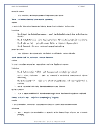 Dialysis Unit Excellence Manual Dr J L Meena
Dialysis Unit Excellence Manual – Dr J L Meena | Page 33
Quality Standards
● 100% compliance with regulatory water/dialysate testing schedule.
SOP 8: Dialyzer Reprocessing/Reuse (Where Applicable)
Purpose
To ensure safe, standardized dialyzer reprocessing where institutional policy permits reuse.
Procedure
● Step 1: Apply Standardized Reprocessing — apply standardized cleaning, testing, and disinfection
protocol.
● Step 2: Verify Performance — verify dialyzer performance (fibre bundle volume) meets reuse criteria.
● Step 3: Label and Track — label and track each dialyzer to the correct individual patient.
● Step 4: Document — document each reprocessing cycle completely.
Quality Standards
● 100% compliance with standardized reprocessing protocol where reuse is practiced.
SOP 9: Needle-Stick and Bloodborne Exposure Response
Purpose
To ensure immediate, appropriate response to occupational bloodborne exposure.
Procedure
● Step 1: Apply Immediate First Aid — wash the exposure site immediately per protocol.
● Step 2: Report Immediately — report the exposure to occupational health/infection control
immediately.
● Step 3: Assess and Treat — assess source patient status and initiate post-exposure prophylaxis as
indicated.
● Step 4: Document — document the complete exposure and response.
Quality Standards
● 100% of needle-stick exposures reported and managed within the institutionally defined timeframe.
SOP 10: Vascular Access Complication and Emergency Response
Purpose
To ensure immediate, appropriate response to vascular access complications and emergencies.
Procedure
● Step 1: Recognize the Complication — recognize access haemorrhage, infection, or thrombosis
promptly.
 