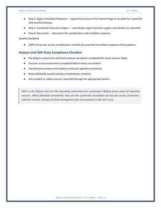 Dialysis Unit Excellence Manual Dr J L Meena
Dialysis Unit Excellence Manual – Dr J L Meena | Page 34
● Step 2: Apply Immediate Response — apply direct pressure for haemorrhage or escalate for suspected
infection/thrombosis.
● Step 3: Coordinate Vascular Surgery — coordinate urgent vascular surgery consultation as indicated.
● Step 4: Document — document the complication and complete response.
Quality Standards
● 100% of vascular access complications include documented immediate response and escalation.
Dialysis Unit SOP Daily Compliance Checklist
● Pre-dialysis assessment and fluid removal calculation completed for every session today.
● Vascular access assessment completed before every cannulation.
● Standard precautions and isolation protocols applied consistently.
● Water/dialysate quality testing completed per schedule.
● Any incident or safety concern reported through the appropriate system.
SOPs in the Dialysis Unit are the operating instructions for sustaining a lifeline across years of repeated
sessions. When followed consistently, they are the systematic foundation of vascular access protection,
infection control, and precise fluid management for every patient in the unit's care.
 