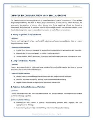 Dialysis Unit Excellence Manual Dr J L Meena
Dialysis Unit Excellence Manual – Dr J L Meena | Page 35
CHAPTER 8: COMMUNICATION WITH SPECIAL GROUPS
The Dialysis Unit team communicates across an unusually sustained range of circumstances — from a newly
diagnosed patient facing the shock of lifelong dialysis dependency, to a decade-long patient managing the
accumulated complications of chronic kidney disease, to a family supporting a loved one through a
permanently reorganized life, to transplant services coordinating a patient's path toward a different future.
Excellent dialysis practice requires adapted communication for each of these circumstances.
1. Newly Diagnosed Dialysis Patients
Overview
Patients newly starting dialysis face a profound life adjustment, often compounded by the shock of a recent
diagnosis of kidney failure.
Communication Guidelines
● Provide clear, structured education on what dialysis involves, delivered with patience and repetition.
● Acknowledge the emotional weight of this life transition genuinely.
● Support gradual, realistic adjustment rather than overwhelming with excessive information at once.
2. Long-Term Dialysis Patients
Overview
Patients with years of dialysis experience bring substantial accumulated knowledge and deserve genuine
partnership, not routine, dismissive interaction.
Communication Guidelines
● Respect their accumulated expertise regarding their own body's response to therapy.
● Maintain genuine attentiveness, resisting the drift toward routine familiarity.
● Engage them as partners in ongoing prescription and care decisions.
3. Pediatric Dialysis Patients and Families
Overview
Children requiring dialysis face particular developmental and family challenges, requiring coordination with
pediatric nephrology expertise.
Communication Guidelines
● Communicate with parents as primary decision-making partners while engaging the child
appropriately for their age.
● Support family adjustment to a child's lifelong or transitional dialysis dependency.
 