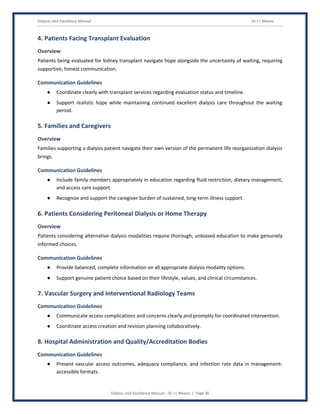 Dialysis Unit Excellence Manual Dr J L Meena
Dialysis Unit Excellence Manual – Dr J L Meena | Page 36
4. Patients Facing Transplant Evaluation
Overview
Patients being evaluated for kidney transplant navigate hope alongside the uncertainty of waiting, requiring
supportive, honest communication.
Communication Guidelines
● Coordinate clearly with transplant services regarding evaluation status and timeline.
● Support realistic hope while maintaining continued excellent dialysis care throughout the waiting
period.
5. Families and Caregivers
Overview
Families supporting a dialysis patient navigate their own version of the permanent life reorganization dialysis
brings.
Communication Guidelines
● Include family members appropriately in education regarding fluid restriction, dietary management,
and access care support.
● Recognize and support the caregiver burden of sustained, long-term illness support.
6. Patients Considering Peritoneal Dialysis or Home Therapy
Overview
Patients considering alternative dialysis modalities require thorough, unbiased education to make genuinely
informed choices.
Communication Guidelines
● Provide balanced, complete information on all appropriate dialysis modality options.
● Support genuine patient choice based on their lifestyle, values, and clinical circumstances.
7. Vascular Surgery and Interventional Radiology Teams
Communication Guidelines
● Communicate access complications and concerns clearly and promptly for coordinated intervention.
● Coordinate access creation and revision planning collaboratively.
8. Hospital Administration and Quality/Accreditation Bodies
Communication Guidelines
● Present vascular access outcomes, adequacy compliance, and infection rate data in management-
accessible formats.
 