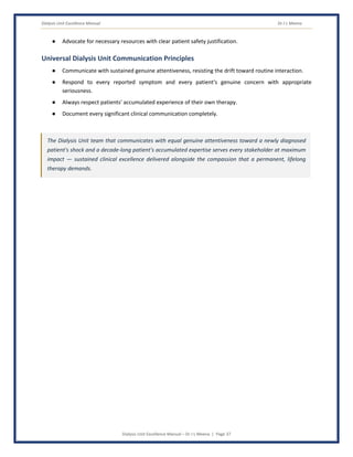 Dialysis Unit Excellence Manual Dr J L Meena
Dialysis Unit Excellence Manual – Dr J L Meena | Page 37
● Advocate for necessary resources with clear patient safety justification.
Universal Dialysis Unit Communication Principles
● Communicate with sustained genuine attentiveness, resisting the drift toward routine interaction.
● Respond to every reported symptom and every patient's genuine concern with appropriate
seriousness.
● Always respect patients' accumulated experience of their own therapy.
● Document every significant clinical communication completely.
The Dialysis Unit team that communicates with equal genuine attentiveness toward a newly diagnosed
patient's shock and a decade-long patient's accumulated expertise serves every stakeholder at maximum
impact — sustained clinical excellence delivered alongside the compassion that a permanent, lifelong
therapy demands.
 