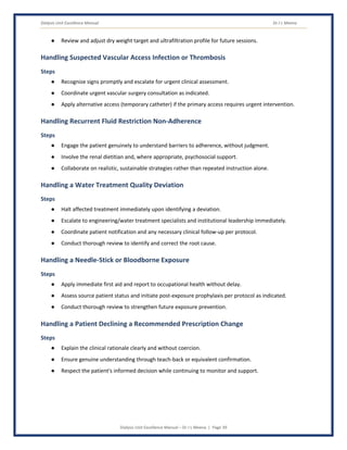 Dialysis Unit Excellence Manual Dr J L Meena
Dialysis Unit Excellence Manual – Dr J L Meena | Page 39
● Review and adjust dry weight target and ultrafiltration profile for future sessions.
Handling Suspected Vascular Access Infection or Thrombosis
Steps
● Recognize signs promptly and escalate for urgent clinical assessment.
● Coordinate urgent vascular surgery consultation as indicated.
● Apply alternative access (temporary catheter) if the primary access requires urgent intervention.
Handling Recurrent Fluid Restriction Non-Adherence
Steps
● Engage the patient genuinely to understand barriers to adherence, without judgment.
● Involve the renal dietitian and, where appropriate, psychosocial support.
● Collaborate on realistic, sustainable strategies rather than repeated instruction alone.
Handling a Water Treatment Quality Deviation
Steps
● Halt affected treatment immediately upon identifying a deviation.
● Escalate to engineering/water treatment specialists and institutional leadership immediately.
● Coordinate patient notification and any necessary clinical follow-up per protocol.
● Conduct thorough review to identify and correct the root cause.
Handling a Needle-Stick or Bloodborne Exposure
Steps
● Apply immediate first aid and report to occupational health without delay.
● Assess source patient status and initiate post-exposure prophylaxis per protocol as indicated.
● Conduct thorough review to strengthen future exposure prevention.
Handling a Patient Declining a Recommended Prescription Change
Steps
● Explain the clinical rationale clearly and without coercion.
● Ensure genuine understanding through teach-back or equivalent confirmation.
● Respect the patient's informed decision while continuing to monitor and support.
 