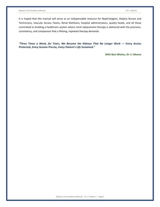 Dialysis Unit Excellence Manual Dr J L Meena
Dialysis Unit Excellence Manual – Dr J L Meena | Page 4
It is hoped that this manual will serve as an indispensable resource for Nephrologists, Dialysis Nurses and
Technicians, Vascular Access Teams, Renal Dietitians, hospital administrators, quality heads, and all those
committed to building a healthcare system where renal replacement therapy is delivered with the precision,
consistency, and compassion that a lifelong, repeated therapy demands.
“Three Times a Week, for Years, We Become the Kidneys That No Longer Work — Every Access
Protected, Every Session Precise, Every Patient's Life Sustained.”
With Best Wishes, Dr J L Meena
 