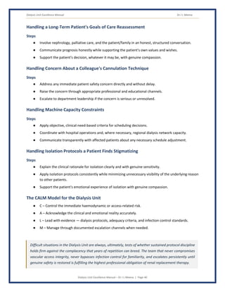 Dialysis Unit Excellence Manual Dr J L Meena
Dialysis Unit Excellence Manual – Dr J L Meena | Page 40
Handling a Long-Term Patient's Goals of Care Reassessment
Steps
● Involve nephrology, palliative care, and the patient/family in an honest, structured conversation.
● Communicate prognosis honestly while supporting the patient's own values and wishes.
● Support the patient's decision, whatever it may be, with genuine compassion.
Handling Concern About a Colleague's Cannulation Technique
Steps
● Address any immediate patient safety concern directly and without delay.
● Raise the concern through appropriate professional and educational channels.
● Escalate to department leadership if the concern is serious or unresolved.
Handling Machine Capacity Constraints
Steps
● Apply objective, clinical-need-based criteria for scheduling decisions.
● Coordinate with hospital operations and, where necessary, regional dialysis network capacity.
● Communicate transparently with affected patients about any necessary schedule adjustment.
Handling Isolation Protocols a Patient Finds Stigmatizing
Steps
● Explain the clinical rationale for isolation clearly and with genuine sensitivity.
● Apply isolation protocols consistently while minimizing unnecessary visibility of the underlying reason
to other patients.
● Support the patient's emotional experience of isolation with genuine compassion.
The CALM Model for the Dialysis Unit
● C – Control the immediate haemodynamic or access-related risk.
● A – Acknowledge the clinical and emotional reality accurately.
● L – Lead with evidence — dialysis protocols, adequacy criteria, and infection control standards.
● M – Manage through documented escalation channels when needed.
Difficult situations in the Dialysis Unit are always, ultimately, tests of whether sustained protocol discipline
holds firm against the complacency that years of repetition can breed. The team that never compromises
vascular access integrity, never bypasses infection control for familiarity, and escalates persistently until
genuine safety is restored is fulfilling the highest professional obligation of renal replacement therapy.
 