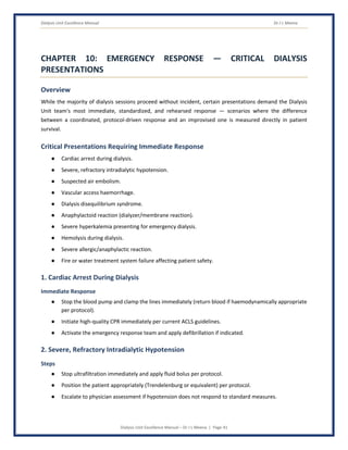 Dialysis Unit Excellence Manual Dr J L Meena
Dialysis Unit Excellence Manual – Dr J L Meena | Page 41
CHAPTER 10: EMERGENCY RESPONSE — CRITICAL DIALYSIS
PRESENTATIONS
Overview
While the majority of dialysis sessions proceed without incident, certain presentations demand the Dialysis
Unit team's most immediate, standardized, and rehearsed response — scenarios where the difference
between a coordinated, protocol-driven response and an improvised one is measured directly in patient
survival.
Critical Presentations Requiring Immediate Response
● Cardiac arrest during dialysis.
● Severe, refractory intradialytic hypotension.
● Suspected air embolism.
● Vascular access haemorrhage.
● Dialysis disequilibrium syndrome.
● Anaphylactoid reaction (dialyzer/membrane reaction).
● Severe hyperkalemia presenting for emergency dialysis.
● Hemolysis during dialysis.
● Severe allergic/anaphylactic reaction.
● Fire or water treatment system failure affecting patient safety.
1. Cardiac Arrest During Dialysis
Immediate Response
● Stop the blood pump and clamp the lines immediately (return blood if haemodynamically appropriate
per protocol).
● Initiate high-quality CPR immediately per current ACLS guidelines.
● Activate the emergency response team and apply defibrillation if indicated.
2. Severe, Refractory Intradialytic Hypotension
Steps
● Stop ultrafiltration immediately and apply fluid bolus per protocol.
● Position the patient appropriately (Trendelenburg or equivalent) per protocol.
● Escalate to physician assessment if hypotension does not respond to standard measures.
 