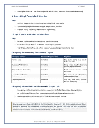 Dialysis Unit Excellence Manual Dr J L Meena
Dialysis Unit Excellence Manual – Dr J L Meena | Page 43
● Investigate and correct the underlying cause (water quality, mechanical issue) before resuming.
9. Severe Allergic/Anaphylactic Reaction
Steps
● Stop the dialysis session immediately upon recognizing anaphylaxis.
● Administer epinephrine immediately per weight-based protocol.
● Support airway, breathing, and circulation aggressively.
10. Fire or Water Treatment System Failure
Steps
● Activate the facility emergency response plan immediately.
● Safely discontinue affected treatments per emergency protocol.
● Coordinate patient safety and, where necessary, evacuation per institutional plan.
Emergency Response: Key Performance Targets
Emergency Scenario Maximum Response Time Key Action
Cardiac Arrest Immediate Stop pump; clamp lines; initiate
high-quality CPR
Suspected Air Embolism Immediate Clamp venous line; Trendelenburg
position; high-flow oxygen
Vascular Access Haemorrhage Immediate Direct pressure; assess for surgical
escalation
Anaphylactoid Reaction Immediate Stop pump; do not return blood;
administer treatment
Severe Hypotension Immediate Stop UF; fluid bolus; position;
escalate if refractory
Emergency Preparedness Checklist for the Dialysis Unit
● Emergency medications and resuscitation equipment verified and accessible at every station.
● Air embolism and haemorrhage response protocols known to every team member.
● Regular participation in dialysis-specific emergency simulation training.
Emergency preparedness in the Dialysis Unit is not a policy statement — it is the immediate, standardized,
rehearsed response that determines survival in the rare but genuine crisis that can occur during any
session, however routine the thousands that preceded it may have been.
 