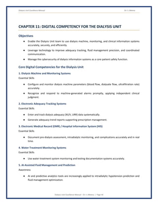 Dialysis Unit Excellence Manual Dr J L Meena
Dialysis Unit Excellence Manual – Dr J L Meena | Page 44
CHAPTER 11: DIGITAL COMPETENCY FOR THE DIALYSIS UNIT
Objectives
● Enable the Dialysis Unit team to use dialysis machine, monitoring, and clinical information systems
accurately, securely, and efficiently.
● Leverage technology to improve adequacy tracking, fluid management precision, and coordinated
communication.
● Manage the cybersecurity of dialysis information systems as a core patient safety function.
Core Digital Competencies for the Dialysis Unit
1. Dialysis Machine and Monitoring Systems
Essential Skills
● Configure and monitor dialysis machine parameters (blood flow, dialysate flow, ultrafiltration rate)
accurately.
● Recognize and respond to machine-generated alarms promptly, applying independent clinical
judgment.
2. Electronic Adequacy Tracking Systems
Essential Skills
● Enter and track dialysis adequacy (Kt/V, URR) data systematically.
● Generate adequacy trend reports supporting prescription management.
3. Electronic Medical Record (EMR) / Hospital Information System (HIS)
Essential Skills
● Document pre-dialysis assessment, intradialytic monitoring, and complications accurately and in real
time.
4. Water Treatment Monitoring Systems
Essential Skills
● Use water treatment system monitoring and testing documentation systems accurately.
5. AI-Assisted Fluid Management and Prediction
Awareness
● AI and predictive analytics tools are increasingly applied to intradialytic hypotension prediction and
fluid management optimization.
 