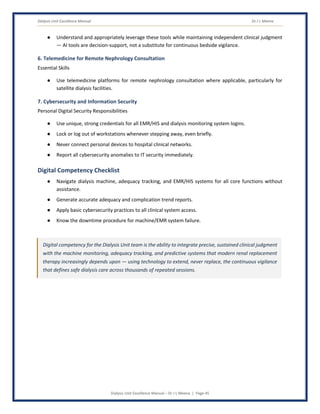 Dialysis Unit Excellence Manual Dr J L Meena
Dialysis Unit Excellence Manual – Dr J L Meena | Page 45
● Understand and appropriately leverage these tools while maintaining independent clinical judgment
— AI tools are decision-support, not a substitute for continuous bedside vigilance.
6. Telemedicine for Remote Nephrology Consultation
Essential Skills
● Use telemedicine platforms for remote nephrology consultation where applicable, particularly for
satellite dialysis facilities.
7. Cybersecurity and Information Security
Personal Digital Security Responsibilities
● Use unique, strong credentials for all EMR/HIS and dialysis monitoring system logins.
● Lock or log out of workstations whenever stepping away, even briefly.
● Never connect personal devices to hospital clinical networks.
● Report all cybersecurity anomalies to IT security immediately.
Digital Competency Checklist
● Navigate dialysis machine, adequacy tracking, and EMR/HIS systems for all core functions without
assistance.
● Generate accurate adequacy and complication trend reports.
● Apply basic cybersecurity practices to all clinical system access.
● Know the downtime procedure for machine/EMR system failure.
Digital competency for the Dialysis Unit team is the ability to integrate precise, sustained clinical judgment
with the machine monitoring, adequacy tracking, and predictive systems that modern renal replacement
therapy increasingly depends upon — using technology to extend, never replace, the continuous vigilance
that defines safe dialysis care across thousands of repeated sessions.
 