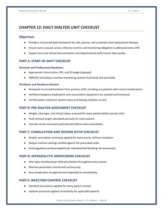 Dialysis Unit Excellence Manual Dr J L Meena
Dialysis Unit Excellence Manual – Dr J L Meena | Page 46
CHAPTER 12: DAILY DIALYSIS UNIT CHECKLIST
Objectives
● Provide a structured daily framework for safe, precise, and sustained renal replacement therapy.
● Ensure every vascular access, infection control, and monitoring obligation is addressed every shift.
● Support accurate clinical documentation and departmental performance data quality.
PART A: START-OF-SHIFT CHECKLIST
Personal and Professional Readiness
● Appropriate clinical attire, PPE, and ID badge displayed.
● EMR/HIS and dialysis machine monitoring systems functional and accessible.
Handover and Readiness Review
● Reviewed structured handover from previous shift, including any patients with recent complications.
● Verified emergency medications and resuscitation equipment are stocked and functional.
● Verified water treatment system status and testing schedule current.
PART B: PRE-DIALYSIS ASSESSMENT CHECKLIST
● Weight, vital signs, and clinical status assessed for every patient before session start.
● Fluid removal target calculated precisely for every patient.
● Vascular access assessed systematically before every cannulation.
PART C: CANNULATION AND SESSION SETUP CHECKLIST
● Aseptic cannulation technique applied for every access, without exception.
● Dialysis machine settings verified against the prescribed order.
● Anticoagulation protocol applied per individualized bleeding risk assessment.
PART D: INTRADIALYTIC MONITORING CHECKLIST
● Vital signs monitored per defined schedule throughout every session.
● Machine parameters monitored continuously.
● Any complication recognized and responded to immediately.
PART E: INFECTION CONTROL CHECKLIST
● Standard precautions applied for every patient contact.
● Isolation protocols applied consistently for applicable patients.
 