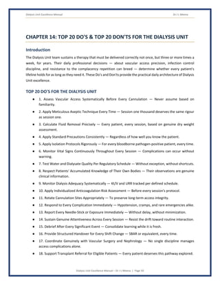 Dialysis Unit Excellence Manual Dr J L Meena
Dialysis Unit Excellence Manual – Dr J L Meena | Page 50
CHAPTER 14: TOP 20 DO'S & TOP 20 DON'TS FOR THE DIALYSIS UNIT
Introduction
The Dialysis Unit team sustains a therapy that must be delivered correctly not once, but three or more times a
week, for years. Their daily professional decisions — about vascular access precision, infection control
discipline, and resistance to the complacency repetition can breed — determine whether every patient's
lifeline holds for as long as they need it. These Do's and Don'ts provide the practical daily architecture of Dialysis
Unit excellence.
TOP 20 DO'S FOR THE DIALYSIS UNIT
● 1. Assess Vascular Access Systematically Before Every Cannulation — Never assume based on
familiarity.
● 2. Apply Meticulous Aseptic Technique Every Time — Session one thousand deserves the same rigour
as session one.
● 3. Calculate Fluid Removal Precisely — Every patient, every session, based on genuine dry weight
assessment.
● 4. Apply Standard Precautions Consistently — Regardless of how well you know the patient.
● 5. Apply Isolation Protocols Rigorously — For every bloodborne pathogen-positive patient, every time.
● 6. Monitor Vital Signs Continuously Throughout Every Session — Complications can occur without
warning.
● 7. Test Water and Dialysate Quality Per Regulatory Schedule — Without exception, without shortcuts.
● 8. Respect Patients' Accumulated Knowledge of Their Own Bodies — Their observations are genuine
clinical information.
● 9. Monitor Dialysis Adequacy Systematically — Kt/V and URR tracked per defined schedule.
● 10. Apply Individualized Anticoagulation Risk Assessment — Before every session's protocol.
● 11. Rotate Cannulation Sites Appropriately — To preserve long-term access integrity.
● 12. Respond to Every Complication Immediately — Hypotension, cramps, and rare emergencies alike.
● 13. Report Every Needle-Stick or Exposure Immediately — Without delay, without minimization.
● 14. Sustain Genuine Attentiveness Across Every Session — Resist the drift toward routine interaction.
● 15. Debrief After Every Significant Event — Consolidate learning while it is fresh.
● 16. Provide Structured Handover for Every Shift Change — SBAR or equivalent, every time.
● 17. Coordinate Genuinely with Vascular Surgery and Nephrology — No single discipline manages
access complications alone.
● 18. Support Transplant Referral for Eligible Patients — Every patient deserves this pathway explored.
 