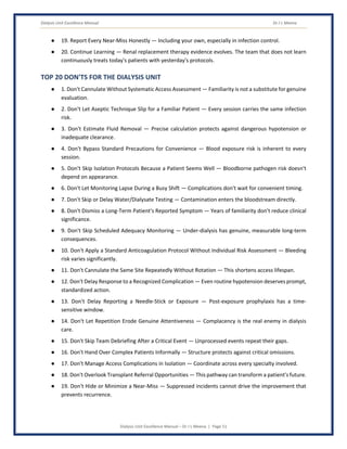 Dialysis Unit Excellence Manual Dr J L Meena
Dialysis Unit Excellence Manual – Dr J L Meena | Page 51
● 19. Report Every Near-Miss Honestly — Including your own, especially in infection control.
● 20. Continue Learning — Renal replacement therapy evidence evolves. The team that does not learn
continuously treats today's patients with yesterday's protocols.
TOP 20 DON'TS FOR THE DIALYSIS UNIT
● 1. Don't Cannulate Without Systematic Access Assessment — Familiarity is not a substitute for genuine
evaluation.
● 2. Don't Let Aseptic Technique Slip for a Familiar Patient — Every session carries the same infection
risk.
● 3. Don't Estimate Fluid Removal — Precise calculation protects against dangerous hypotension or
inadequate clearance.
● 4. Don't Bypass Standard Precautions for Convenience — Blood exposure risk is inherent to every
session.
● 5. Don't Skip Isolation Protocols Because a Patient Seems Well — Bloodborne pathogen risk doesn't
depend on appearance.
● 6. Don't Let Monitoring Lapse During a Busy Shift — Complications don't wait for convenient timing.
● 7. Don't Skip or Delay Water/Dialysate Testing — Contamination enters the bloodstream directly.
● 8. Don't Dismiss a Long-Term Patient's Reported Symptom — Years of familiarity don't reduce clinical
significance.
● 9. Don't Skip Scheduled Adequacy Monitoring — Under-dialysis has genuine, measurable long-term
consequences.
● 10. Don't Apply a Standard Anticoagulation Protocol Without Individual Risk Assessment — Bleeding
risk varies significantly.
● 11. Don't Cannulate the Same Site Repeatedly Without Rotation — This shortens access lifespan.
● 12. Don't Delay Response to a Recognized Complication — Even routine hypotension deserves prompt,
standardized action.
● 13. Don't Delay Reporting a Needle-Stick or Exposure — Post-exposure prophylaxis has a time-
sensitive window.
● 14. Don't Let Repetition Erode Genuine Attentiveness — Complacency is the real enemy in dialysis
care.
● 15. Don't Skip Team Debriefing After a Critical Event — Unprocessed events repeat their gaps.
● 16. Don't Hand Over Complex Patients Informally — Structure protects against critical omissions.
● 17. Don't Manage Access Complications in Isolation — Coordinate across every specialty involved.
● 18. Don't Overlook Transplant Referral Opportunities — This pathway can transform a patient's future.
● 19. Don't Hide or Minimize a Near-Miss — Suppressed incidents cannot drive the improvement that
prevents recurrence.
 