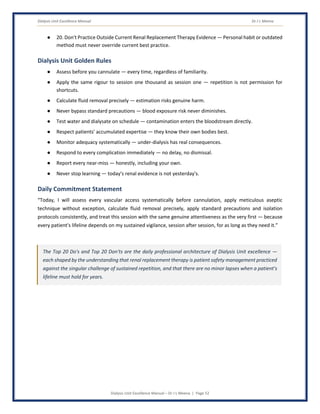 Dialysis Unit Excellence Manual Dr J L Meena
Dialysis Unit Excellence Manual – Dr J L Meena | Page 52
● 20. Don't Practice Outside Current Renal Replacement Therapy Evidence — Personal habit or outdated
method must never override current best practice.
Dialysis Unit Golden Rules
● Assess before you cannulate — every time, regardless of familiarity.
● Apply the same rigour to session one thousand as session one — repetition is not permission for
shortcuts.
● Calculate fluid removal precisely — estimation risks genuine harm.
● Never bypass standard precautions — blood exposure risk never diminishes.
● Test water and dialysate on schedule — contamination enters the bloodstream directly.
● Respect patients' accumulated expertise — they know their own bodies best.
● Monitor adequacy systematically — under-dialysis has real consequences.
● Respond to every complication immediately — no delay, no dismissal.
● Report every near-miss — honestly, including your own.
● Never stop learning — today's renal evidence is not yesterday's.
Daily Commitment Statement
“Today, I will assess every vascular access systematically before cannulation, apply meticulous aseptic
technique without exception, calculate fluid removal precisely, apply standard precautions and isolation
protocols consistently, and treat this session with the same genuine attentiveness as the very first — because
every patient's lifeline depends on my sustained vigilance, session after session, for as long as they need it.”
The Top 20 Do's and Top 20 Don'ts are the daily professional architecture of Dialysis Unit excellence —
each shaped by the understanding that renal replacement therapy is patient safety management practiced
against the singular challenge of sustained repetition, and that there are no minor lapses when a patient's
lifeline must hold for years.
 
