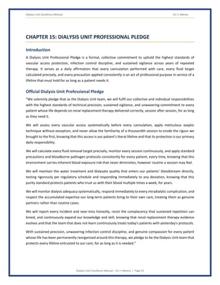 Dialysis Unit Excellence Manual Dr J L Meena
Dialysis Unit Excellence Manual – Dr J L Meena | Page 53
CHAPTER 15: DIALYSIS UNIT PROFESSIONAL PLEDGE
Introduction
A Dialysis Unit Professional Pledge is a formal, collective commitment to uphold the highest standards of
vascular access protection, infection control discipline, and sustained vigilance across years of repeated
therapy. It serves as a daily affirmation that every cannulation performed with care, every fluid target
calculated precisely, and every precaution applied consistently is an act of professional purpose in service of a
lifeline that must hold for as long as a patient needs it.
Official Dialysis Unit Professional Pledge
“We solemnly pledge that as the Dialysis Unit team, we will fulfil our collective and individual responsibilities
with the highest standards of technical precision, sustained vigilance, and unwavering commitment to every
patient whose life depends on renal replacement therapy delivered correctly, session after session, for as long
as they need it.
We will assess every vascular access systematically before every cannulation, apply meticulous aseptic
technique without exception, and never allow the familiarity of a thousandth session to erode the rigour we
brought to the first, knowing that this access is our patient's literal lifeline and that its protection is our primary
daily responsibility.
We will calculate every fluid removal target precisely, monitor every session continuously, and apply standard
precautions and bloodborne pathogen protocols consistently for every patient, every time, knowing that this
environment carries inherent blood exposure risk that never diminishes, however routine a session may feel.
We will maintain the water treatment and dialysate quality that enters our patients' bloodstream directly,
testing rigorously per regulatory schedule and responding immediately to any deviation, knowing that this
purity standard protects patients who trust us with their blood multiple times a week, for years.
We will monitor dialysis adequacy systematically, respond immediately to every intradialytic complication, and
respect the accumulated expertise our long-term patients bring to their own care, treating them as genuine
partners rather than routine cases.
We will report every incident and near-miss honestly, resist the complacency that sustained repetition can
breed, and continuously expand our knowledge and skill, knowing that renal replacement therapy evidence
evolves and that the team that does not learn continuously treats today's patients with yesterday's protocols.
With sustained precision, unwavering infection control discipline, and genuine compassion for every patient
whose life has been permanently reorganized around this therapy, we pledge to be the Dialysis Unit team that
protects every lifeline entrusted to our care, for as long as it is needed.”
 