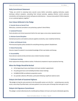 Dialysis Unit Excellence Manual Dr J L Meena
Dialysis Unit Excellence Manual – Dr J L Meena | Page 54
Daily Commitment Statement
“Today, we commit to assessing every vascular access before cannulation, applying meticulous aseptic
technique without exception, calculating fluid removal precisely, applying infection control protocols
consistently, and treating every session with genuine attentiveness — because every patient's lifeline depends
on our sustained vigilance, together.”
Core Values Reflected in the Pledge
1. Vascular Access as Sacred Trust
Meticulous, sustained cannulation care protecting a patient's literal lifeline.
2. Sustained Precision
Fluid calculation and clinical assessment held to the same rigour across every repeated session.
3. Infection Control Discipline
Standard precautions and isolation protocols applied consistently, never eroded by familiarity.
4. Water and Dialysate Purity
Pharmaceutical-grade quality standards for everything entering a patient's bloodstream.
5. Patient Partnership
Genuine respect for patients' accumulated knowledge of their own bodies and therapy.
6. Accountability
Every decision owned and documented; every incident honestly reviewed.
7. Continuous Learning
Renal replacement therapy evidence evolves. Professional competence requires perpetual learning.
When the Pledge Should Be Recited
● At the beginning of every new Dialysis Unit team member's appointment.
● At quality governance and morbidity/mortality review meetings.
● At NABH/JCI/CMS accreditation preparation events.
● As a periodic collective affirmation, particularly following a significant adverse event.
Dialysis Unit Oath of Sustained Vigilance
“We pledge to bring the same precision to the thousandth session as to the first — protecting every vascular
access, every drop of purified water, and every patient's trust across years of therapy that never gets to rest.”
Dialysis Unit Signature Commitment
This pledge is recited collectively by the multidisciplinary Dialysis Unit team and may be individually signed by:
 