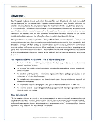 Dialysis Unit Excellence Manual Dr J L Meena
Dialysis Unit Excellence Manual – Dr J L Meena | Page 56
CONCLUSION
Few therapies in medicine demand what dialysis demands of the team delivering it: not a single moment of
decisive excellence, but sustained excellence repeated three or more times a week, for years, sometimes for
an entire remaining lifetime. The genuine challenge of this discipline is not, in the end, technical complexity —
it is resistance to the complacency that any task performed thousands of times can breed. A vascular access
cannulated correctly nine hundred times can still be damaged by carelessness on the nine hundred and first.
This manual has returned, again and again, to a single principle: the same rigour applied to the first session
must be applied to every session that follows, for as long as a patient depends on this therapy.
Throughout this manual, we have explored the full scope of Dialysis Unit professional practice — from vascular
access assessment and meticulous cannulation, through dialysis adequacy monitoring, fluid management, and
bloodborne pathogen infection control, to water treatment quality assurance, intradialytic complication
response, and the professional conduct that defines excellence across a therapy delivered repeatedly across
years. These responsibilities collectively define a discipline that demands both exacting technical precision and
a genuinely sustained partnership with patients whose lives have been permanently reorganized around this
treatment.
The Importance of the Dialysis Unit Team in Healthcare Quality
● The lifeline protector — sustaining vascular access integrity through meticulous cannulation across
hundreds of repeated sessions.
● The precision practitioner — calculating every fluid removal target exactly, session after session,
without deviation.
● The infection control guardian — maintaining rigorous bloodborne pathogen precautions in an
environment of inherent blood exposure.
● The purity keeper — ensuring water and dialysate quality meets pharmaceutical-grade standards for
direct bloodstream entry.
● The complacency resistor — bringing the same rigour to the thousandth session as to the first.
● The sustained partner — supporting patients through a permanent, lifelong reorganization of their
existence around this therapy.
Final Commitment
“As the Dialysis Unit team, we commit to assessing every vascular access systematically, applying meticulous
aseptic technique without exception, calculating fluid removal precisely, maintaining rigorous infection control,
and upholding every safety standard without deviation — because every patient's lifeline depends on the same
vigilance we bring to session one thousand as to session one.”
 