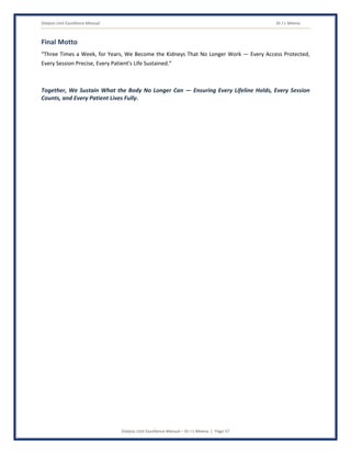 Dialysis Unit Excellence Manual Dr J L Meena
Dialysis Unit Excellence Manual – Dr J L Meena | Page 57
Final Motto
“Three Times a Week, for Years, We Become the Kidneys That No Longer Work — Every Access Protected,
Every Session Precise, Every Patient's Life Sustained.”
Together, We Sustain What the Body No Longer Can — Ensuring Every Lifeline Holds, Every Session
Counts, and Every Patient Lives Fully.
 