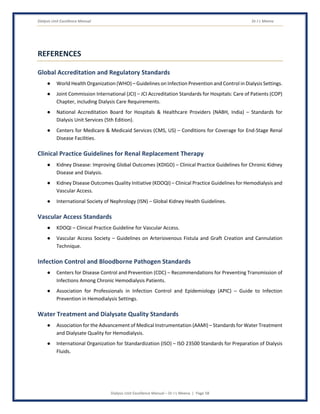 Dialysis Unit Excellence Manual Dr J L Meena
Dialysis Unit Excellence Manual – Dr J L Meena | Page 58
REFERENCES
Global Accreditation and Regulatory Standards
● World Health Organization (WHO) – Guidelines on Infection Prevention and Control in Dialysis Settings.
● Joint Commission International (JCI) – JCI Accreditation Standards for Hospitals: Care of Patients (COP)
Chapter, including Dialysis Care Requirements.
● National Accreditation Board for Hospitals & Healthcare Providers (NABH, India) – Standards for
Dialysis Unit Services (5th Edition).
● Centers for Medicare & Medicaid Services (CMS, US) – Conditions for Coverage for End-Stage Renal
Disease Facilities.
Clinical Practice Guidelines for Renal Replacement Therapy
● Kidney Disease: Improving Global Outcomes (KDIGO) – Clinical Practice Guidelines for Chronic Kidney
Disease and Dialysis.
● Kidney Disease Outcomes Quality Initiative (KDOQI) – Clinical Practice Guidelines for Hemodialysis and
Vascular Access.
● International Society of Nephrology (ISN) – Global Kidney Health Guidelines.
Vascular Access Standards
● KDOQI – Clinical Practice Guideline for Vascular Access.
● Vascular Access Society – Guidelines on Arteriovenous Fistula and Graft Creation and Cannulation
Technique.
Infection Control and Bloodborne Pathogen Standards
● Centers for Disease Control and Prevention (CDC) – Recommendations for Preventing Transmission of
Infections Among Chronic Hemodialysis Patients.
● Association for Professionals in Infection Control and Epidemiology (APIC) – Guide to Infection
Prevention in Hemodialysis Settings.
Water Treatment and Dialysate Quality Standards
● Association for the Advancement of Medical Instrumentation (AAMI) – Standards for Water Treatment
and Dialysate Quality for Hemodialysis.
● International Organization for Standardization (ISO) – ISO 23500 Standards for Preparation of Dialysis
Fluids.
 