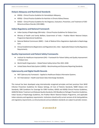 Dialysis Unit Excellence Manual Dr J L Meena
Dialysis Unit Excellence Manual – Dr J L Meena | Page 59
Dialysis Adequacy and Nutritional Standards
● KDOQI – Clinical Practice Guideline for Hemodialysis Adequacy.
● KDOQI – Clinical Practice Guideline for Nutrition in Chronic Kidney Disease.
● KDIGO – Clinical Practice Guideline for the Diagnosis, Evaluation, Prevention, and Treatment of CKD-
Mineral and Bone Disorder (CKD-MBD).
Indian Regulatory and National Framework
● Indian Society of Nephrology (ISN-India) – Clinical Practice Guidelines for Dialysis Care.
● Ministry of Health and Family Welfare, Government of India – Pradhan Mantri National Dialysis
Programme Operational Guidelines.
● National Medical Commission (NMC) – Code of Medical Ethics Regulations Applicable to Nephrology
Care.
● Clinical Establishments (Registration and Regulation) Act, India – Applicable Dialysis Facility Regulatory
Requirements.
Quality Improvement and Patient Safety Frameworks
● Institute for Healthcare Improvement (IHI) – Framework for Patient Safety and Quality Improvement
in Dialysis Care.
● World Health Organization – Global Patient Safety Action Plan 2021–2030.
● United States Renal Data System (USRDS) – Benchmarking and Outcomes Reporting Standards.
Cybersecurity and Digital Health Records
● NIST Cybersecurity Framework – Applied to Healthcare Dialysis Information Systems.
● HL7 International – Health Level Seven Data Interchange Standards.
This manual has been developed using internationally recognized principles and best practices from WHO
Infection Prevention Guidelines for Dialysis Settings, JCI Care of Patients Standards, NABH Dialysis Unit
Standards, CMS Conditions for Coverage for ESRD Facilities, KDIGO and KDOQI Clinical Practice Guidelines,
AAMI/ISO Water Treatment and Dialysate Quality Standards, CDC Bloodborne Pathogen Prevention Guidelines,
Indian Society of Nephrology Guidelines, the Pradhan Mantri National Dialysis Programme, and applicable
Indian statutory and regulatory requirements. Institutions should verify current versions of all cited guidelines
and regulatory requirements, as clinical protocols and accreditation standards are subject to periodic revision.
ॐ जय माता द( ॐ
 