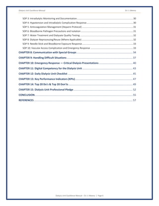 Dialysis Unit Excellence Manual Dr J L Meena
Dialysis Unit Excellence Manual – Dr J L Meena | Page 6
SOP 3: Intradialytic Monitoring and Documentation......................................................................................30
SOP 4: Hypotension and Intradialytic Complication Response.......................................................................30
SOP 5: Anticoagulation Management (Heparin Protocol) ..............................................................................31
SOP 6: Bloodborne Pathogen Precautions and Isolation................................................................................31
SOP 7: Water Treatment and Dialysate Quality Testing.................................................................................32
SOP 8: Dialyzer Reprocessing/Reuse (Where Applicable) ..............................................................................32
SOP 9: Needle-Stick and Bloodborne Exposure Response..............................................................................33
SOP 10: Vascular Access Complication and Emergency Response .................................................................33
CHAPTER 8: Communication with Special Groups..............................................................................34
CHAPTER 9: Handling Difficult Situations ...........................................................................................37
CHAPTER 10: Emergency Response — Critical Dialysis Presentations...............................................40
CHAPTER 11: Digital Competency for the Dialysis Unit......................................................................43
CHAPTER 12: Daily Dialysis Unit Checklist ..........................................................................................45
CHAPTER 13: Key Performance Indicators (KPIs)................................................................................47
CHAPTER 14: Top 20 Do's & Top 20 Don'ts.........................................................................................49
CHAPTER 15: Dialysis Unit Professional Pledge..................................................................................52
CONCLUSION........................................................................................................................................55
REFERENCES.........................................................................................................................................57
 